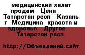 медицинский халат продам › Цена ­ 40 - Татарстан респ., Казань г. Медицина, красота и здоровье » Другое   . Татарстан респ.